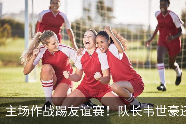 主场作战踢友谊赛！队长韦世豪还能因非技术犯规被红牌罚下 也是少见情况