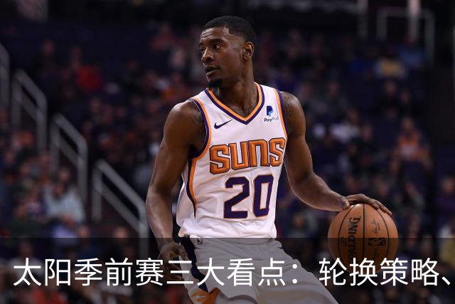 太阳季前赛三大看点：轮换策略、边缘球员与新援