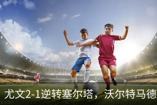 尤文2-1逆转塞尔塔，沃尔特马德破门，穆阿尼补时头球绝杀