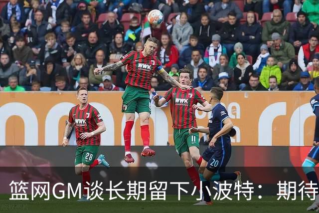 篮网GM谈长期留下小波特：期待他提升防守和篮板 还要展现领导力