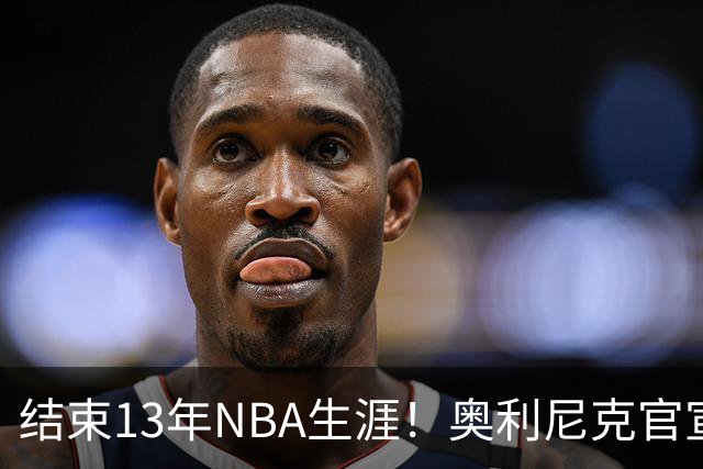 结束13年NBA生涯！奥利尼克官宣加盟罗马 上季随马刺打进总决赛